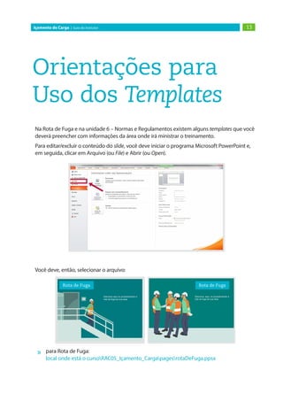 Orientações para
Uso dos Templates
Na Rota de Fuga e na unidade 6 – Normas e Regulamentos existem alguns templates que você
deverá preencher com informações da área onde irá ministrar o treinamento.
Para editar/excluir o conteúdo do slide, você deve iniciar o programa Microsoft PowerPoint e,
em seguida, clicar em Arquivo (ou File) e Abrir (ou Open).
Você deve, então, selecionar o arquivo:
»
» para Rota de Fuga:
local onde está o cursoRAC05_Içamento_CargapagesrotaDeFuga.ppsx
13
Içamento de Carga | Guia do Instrutor
 