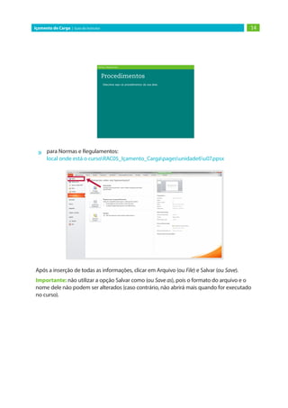 14
Içamento de Carga | Guia do Instrutor
»
» para Normas e Regulamentos:
local onde está o cursoRAC05_Içamento_Cargapagesunidade6u07.ppsx
Após a inserção de todas as informações, clicar em Arquivo (ou File) e Salvar (ou Save).
Importante: não utilizar a opção Salvar como (ou Save as), pois o formato do arquivo e o
nome dele não podem ser alterados (caso contrário, não abrirá mais quando for executado
no curso).
 
