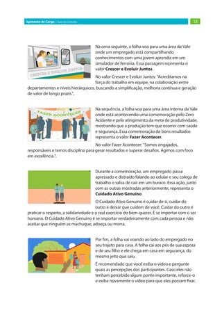 18
Içamento de Carga | Guia do Instrutor
Na cena seguinte, a folha voa para uma área da Vale
onde um empregado está compartilhando
conhecimentos com uma jovem aprendiz em um
simulador de ferrovia. Essa passagem representa o
valor Crescer e Evoluir Juntos.
No valor Crescer e Evoluir Juntos: “Acreditamos na
força do trabalho em equipe, na colaboração entre
departamentos e níveis hierárquicos, buscando a simplificação, melhoria contínua e geração
de valor de longo prazo.”.
Na sequência, a folha voa para uma área interna da Vale
onde está acontecendo uma comemoração pelo Zero
Acidente e pelo atingimento da meta de produtividade,
mostrando que a produção tem que ocorrer com saúde
e segurança. Essa comemoração de bons resultados
representa o valor Fazer Acontecer.
No valor Fazer Acontecer: “Somos engajados,
responsáveis e temos disciplina para gerar resultados e superar desafios. Agimos com foco
em excelência.”.
Durante a comemoração, um empregado passa
apressado e distraído falando ao celular e seu colega de
trabalho o salva de cair em um buraco. Essa ação, junto
com as outras mostradas anteriormente, representa o
Cuidado Ativo Genuíno.
O Cuidado Ativo Genuíno é cuidar de si, cuidar do
outro e deixar que cuidem de você. Cuidar do outro é
praticar o respeito, a solidariedade e o real exercício do bem-querer. É se importar com o ser
humano. O Cuidado Ativo Genuíno é se importar verdadeiramente com cada pessoa e não
aceitar que ninguém se machuque, adoeça ou morra. 
Por fim, a folha vai voando ao lado do empregado no
seu trajeto para casa. A folha cai aos pés de sua esposa
e de seu filho e ele chega em casa em segurança, do
mesmo jeito que saiu.
É recomendado que você exiba o vídeo e pergunte
quais as percepções dos participantes. Caso eles não
tenham percebido algum ponto importante, reforce-o
e exiba novamente o vídeo para que eles possam fixar.
 