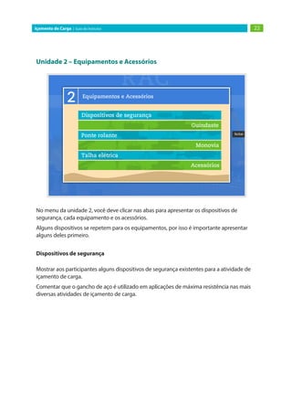 Unidade 2 – Equipamentos e Acessórios
No menu da unidade 2, você deve clicar nas abas para apresentar os dispositivos de
segurança, cada equipamento e os acessórios.
Alguns dispositivos se repetem para os equipamentos, por isso é importante apresentar
alguns deles primeiro.
Dispositivos de segurança
Mostrar aos participantes alguns dispositivos de segurança existentes para a atividade de
içamento de carga.
Comentar que o gancho de aço é utilizado em aplicações de máxima resistência nas mais
diversas atividades de içamento de carga.
22
Içamento de Carga | Guia do Instrutor
 