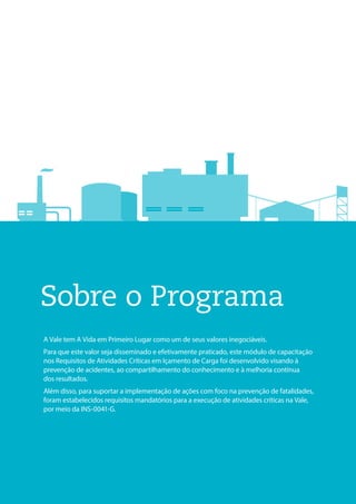 Sobre o Programa
A Vale tem A Vida em Primeiro Lugar como um de seus valores inegociáveis.
Para que este valor seja disseminado e efetivamente praticado, este módulo de capacitação
nos Requisitos de Atividades Críticas em Içamento de Carga foi desenvolvido visando à
prevenção de acidentes, ao compartilhamento do conhecimento e à melhoria contínua
dos resultados.
Além disso, para suportar a implementação de ações com foco na prevenção de fatalidades,
foram estabelecidos requisitos mandatórios para a execução de atividades críticas na Vale,
por meio da INS-0041-G.
 