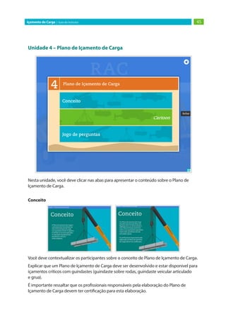 Unidade 4 – Plano de Içamento de Carga
Nesta unidade, você deve clicar nas abas para apresentar o conteúdo sobre o Plano de
Içamento de Carga.
Conceito
Você deve contextualizar os participantes sobre o conceito de Plano de Içamento de Carga.
Explicar que um Plano de Içamento de Carga deve ser desenvolvido e estar disponível para
içamentos críticos com guindastes (guindaste sobre rodas, guindaste veicular articulado
e grua).
É importante ressaltar que os profissionais responsáveis pela elaboração do Plano de
Içamento de Carga devem ter certificação para esta elaboração.
45
Içamento de Carga | Guia do Instrutor
 