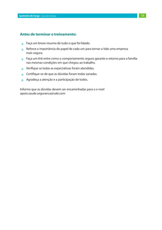 58
Içamento de Carga | Guia do Instrutor
Antes de terminar o treinamento:
»
» Faça um breve resumo de tudo o que foi falado.
»
» Reforce a importância do papel de cada um para tornar a Vale uma empresa
mais segura.
»
» Faça um link entre como o comportamento seguro garante o retorno para a família
nas mesmas condições em que chegou ao trabalho.
»
» Verifique se todas as expectativas foram atendidas.
»
» Certifique-se de que as dúvidas foram todas sanadas.
»
» Agradeça a atenção e a participação de todos.
Informe que as dúvidas devem ser encaminhadas para o e-mail
apoio.saude.seguranca@vale.com
 