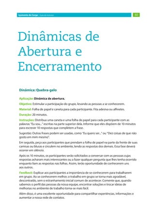 60
Içamento de Carga | Guia do Instrutor
Dinâmicas de
Abertura e
Encerramento
Dinâmica: Quebra-gelo
Aplicação: Dinâmica de abertura.
Objetivo: Estimular a participação do grupo, levando as pessoas a se conhecerem.
Material: Folha de papel e caneta para cada participante. Fita adesiva ou alfinetes.
Duração: 20 minutos.
Instruções: Distribua uma caneta e uma folha de papel para cada participante com as
palavras “Eu sou...” escritas na parte superior dela. Informe que eles dispõem de 10 minutos
para escrever 10 respostas que completem a frase.
Sugestão: Outras frases podem ser usadas, como “Eu quero ser...” ou “Dez coisas de que não
gosto em mim mesmo”.
Em seguida, peça aos participantes que prendam a folha de papel na parte da frente de suas
camisas ou blusas e circulem no ambiente, lendo as respostas dos demais. Essa fase deverá
ocorrer em silêncio.
Após os 10 minutos, os participantes serão solicitados a conversar com as pessoas cujas
respostas acharam mais interessantes ou a fazer qualquer pergunta que lhes tenha ocorrido
enquanto liam as respostas nas folhas. Assim, terão oportunidade de conhecerem uns
aos outros.
Feedback: Explicar aos participantes a importância de se conhecerem para trabalharem
em grupo. Ao se conhecerem melhor, o trabalho em grupo se torna mais agradável,
descontraído, sem o estranhamento inicial comum de acontecer. Comente que, quando
sabemos o perfil das pessoas da nossa equipe, encontrar soluções e trocar ideias de
melhorias no ambiente de trabalho torna-se mais fácil.
Além disso, é uma excelente oportunidade para compartilhar experiências, informações e
aumentar a nossa rede de contatos.
 