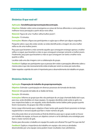 61
Içamento de Carga | Guia do Instrutor
Dinâmica: O que você vê?
Aplicação: Sensibilização/apresentação/descontração.
Objetivo: Debater sobre como enxergamos as coisas de formas diferentes e como podemos
melhorar nossa percepção a partir desse novo olhar.
Material: Figura de uma “mulher velha/mulher jovem”.
Duração: 15 minutos.
Instruções: Mostre a figura aos participantes e sugira que a olhem por alguns segundos.
Pergunte sobre o que eles estão vendo: se estão identificando a imagem de uma mulher
velha ou de uma mulher jovem.
Peça para que levantem a mão somente aqueles que conseguem enxergar apenas a mulher
velha e a seguir, que levantem a mão os que conseguem enxergar somente a mulher jovem.
Finalmente, peça para que levantem a mão os que conseguem ver tanto a mulher nova
quanto a velha.
Localize cada uma das imagens com a colaboração do grupo.
Feedback: Explique aos participantes que as pessoas têm visões e percepções diferentes sobre a
mesma coisa e que não necessariamente estão erradas por verem as coisas por outra ótica.
Saber respeitar a opinião do outro é importante para o desenvolvimento do trabalho em grupo.
Dinâmica: Balão bol
Aplicação: Preparação de trabalho de grupo/apresentação.
Objetivo: Estimular a participação em diversos processos de tomada de decisão.
Material: Um pacote de balão de ar (balão de festa).
Duração: 30 minutos.
Instruções: Informe ao grupo que eles vão participar de um jogo chamado Balão bol e que,
para isso, serão divididos em duas equipes. As equipes decidirão onde serão os gols e os
seus respectivos lados e, em seguida, serão distribuídos tantos balões pelos grupos quanto
forem necessários. Os grupos irão inflar os balões.
Inicie o jogo informando que o objetivo é fazer tantos gols quanto forem possíveis no tempo
regulamentar e vencerá aquele que fizer o maior número de gols.
Uma discussão deve ser promovida ao final da dinâmica para que o grupo avalie se houve
um trabalho de equipe, se houve um objetivo comum e se foi alinhada uma estratégia para
fazer o maior número de gols.
Pontos para discussão: o trabalho em equipe foi usado com eficácia? Por quê? Por que não foi?
Feedback: Explicar a importância do trabalho em equipe e de como as atividades
desenvolvidas por uma equipe coesa podem trazer resultados mais satisfatórios.
 