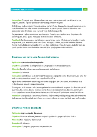 64
Içamento de Carga | Guia do Instrutor
Instruções: Entregue uma folha em branco e uma caneta para cada participante e, em
seguida, escolha aquele que deverá dar as seguintes instruções:
Solicite que cada um desenhe uma casa na parte inferior do papel e, na parte superior, peça
que desenhem um sol e nuvens. Continuando, os participantes deverão desenhar uma
pessoa do lado direito da casa e uma árvore do lado esquerdo.
Peça para que cada um mostre o seu desenho. Questione o motivo de os desenhos não
serem iguais, ainda que a instrução dada tenha sido a mesma.
Feedback: Explique para os participantes que a forma como é feita a comunicação é muito
importante, pois mesmo dando uma única instrução a todos, cada um entende de uma
forma. Assim, toda comunicação deve ser clara e objetiva, evitando ruídos. Debater com os
participantes sobre uma forma de comunicação que julguem mais eficiente.
Dinâmica: Um carro, uma flor, um instrumento
Aplicação: Apresentação/integração.
Objetivo: Apresentar os integrantes de um grupo de forma descontraída.
Material: Papel em branco e caneta para cada participante.
Duração: 30 minutos.
Instruções: Solicite que cada participante escreva no papel o nome de um carro, de uma flor
e de um instrumento musical com o qual se identifica.
Após todos escreverem, recolha e junte todos os papéis em uma caixa, misturando-os e
redistribuindo-os entre os participantes.
Em seguida, solicite que cada pessoa, pela ordem, tente identificar quem é o dono do papel
que tirou. Se acertar, deverá explicar como chegou a essa conclusão. Se errar, continuará
com o papel em suas mãos e passará a vez ao próximo participante que tentará adivinhar.
Feedback: Explique que a dinâmica possibilita a apresentação dos participantes de uma forma
lúdica e que também ajuda a conhecer um pouco sobre a pessoa a partir de suas preferências.
Dinâmica: Nome e qualidade
Aplicação: Apresentação do grupo.
Objetivo: Provocar a interação entre os participantes do grupo de forma lúdica.
Material: Não necessita de material.
Duração: 40 minutos.
Instruções: Coloque o grupo sentado, em círculo.
 