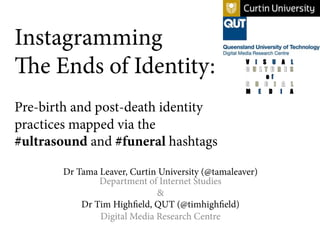Instagramming
The Ends of Identity:
Pre-birth and post-death identity
practices mapped via the
#ultrasound and #funeral hashtags
Dr Tama Leaver, Curtin University (@tamaleaver)
Department of Internet Studies
&
Dr Tim Highfield, QUT (@timhighfield)
Digital Media Research Centre
 