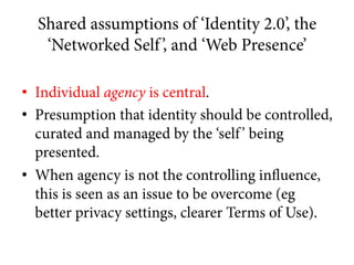 Shared assumptions of ‘Identity 2.0’, the
‘Networked Self’, and ‘Web Presence’
•  Individual agency is central.
•  Presump...