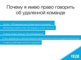 Почему я имею право говорить
об удаленной команде
Более 1 200 вакансия для отбора одного кандидата
Можем вести работу как с 20 людьми в штате, так и с 5.
Я лично провел больше 100 собеседований
Я смог разработать и автоматизировать эффективный алгоритм создания landing page
2 года мы работаем полностью удаленно
 