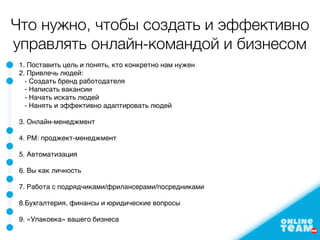 Что нужно, чтобы создать и эффективно
управлять онлайн-командой и бизнесом
1. Поставить цель и понять, кто конкретно нам нужен
2. Привлечь людей:
- Создать бренд работодателя
- Написать вакансии
- Начать искать людей
- Нанять и эффективно адаптировать людей
3. Онлайн-менеджмент
4. PM: проджект-менеджмент
5. Автоматизация
6. Вы как личность
7. Работа с подрядчиками/фрилансерами/посредниками
8.Бухгалтерия, финансы и юридические вопросы
9. «Упаковка» вашего бизнеса
 