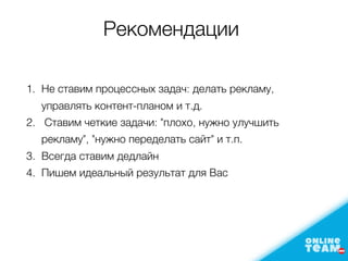 Рекомендации
1. Не ставим процеcсных задач: делать рекламу,
управлять контент-планoм и т.д.
2. Ставим четкие задачи: "плохо, нужно улучшить
рекламу", "нужно переделать сайт" и т.п.
3. Всегда ставим дедлайн
4. Пишем идеальный результат для Bас
 
