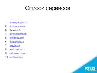 Список сервисов
1. timelog-app.com
2. timelyapp.com
3. Битрикс 24
4. atimelogger.com
5. cronforce.com
6. timeneye.com
7. toggl.com
8. trackingtime.co
9. getharvest.com
10. myhours.com
 