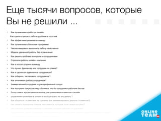 •	 Как организовать работу в онлайн

Как сделать процесс работы удобным и простым

	 •	 Как эффективно развивать команду

	 •	 Как организовать бонусные программы

	 •	 Чем мотивировать выполнять работу качественно

	 •	 Модель удаленной работы без ограничений

	 •	 Как решить проблему контроля за сотрудниками 

	 •	 Стратегия работы онлайн- компании

	 •	 Как и из кого строить команду

	 •	 Что лучше: фрилансер или сотрудник на ставке?

	 •	 Как и где искать адекватных сотрудников?

	 •	 Как отбирать, тестировать сотрудников ?

	 •	 Как оплачивать работу сотрудников?

	 •	 Универсальный сотрудник vs узкопрофильный солдат

	 •	 Как построить такую систему в бизнесе, что бы сотрудники работали без вас 

	 •	 Разор замых эффективных каналов для привличения клиентов в онлайн

	 •	 управление проектами в онлайн и вообще нужно ли это делать ?

	 •	 Как общаться с клиентами на удаленке (как минимизировать диалоги с клиентом?)

	 •	 как снизить показатель отказов тех клиентов, которые хотят живую встречу?

	 •	 как повысить доверие клиентов к компании, которая работает по удаленке?

	 •	 подкрепление сделок ? (договора, платежи/переводы с протекцией, прочие гарантии для обеих сторон)

	 •	 Нужен менеджер проектов, как найти как работать

Еще тысячи вопросов, которые
Вы не решили ... ……
 