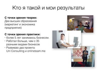 Кто я такой и мои результаты
С точки зрения теории:
Два высших образования
(маркетинг и экономика
предприятия)
 
С точки зрения практики:
•
более 5 лет занимаюсь бизнесом.
•
Работал больше, чем с 35
разными видами бизнесов
•
Развиваю два проекта:  
Uni Consulting и onlineteam.me
 