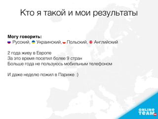 Кто я такой и мои результаты
Могу говорить: 
Русский, Украинский, Польский, Английский
2 года живу в Европе
За это время посетил более 9 стран
Больше года не пользуюсь мобильным телефоном
И даже неделю пожил в Париже :)
 