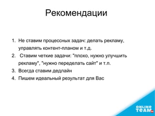 Рекомендации
1. Не ставим процеcсных задач: делать рекламу,
управлять контент-планoм и т.д.
2. Ставим четкие задачи: "плохо, нужно улучшить
рекламу", "нужно переделать сайт" и т.п.
3. Всегда ставим дедлайн
4. Пишем идеальный результат для Bас
 