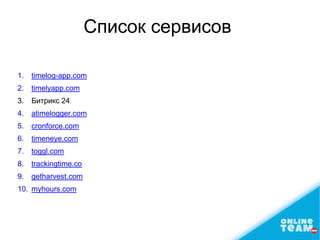 Список сервисов
1. timelog-app.com
2. timelyapp.com
3. Битрикс 24
4. atimelogger.com
5. cronforce.com
6. timeneye.com
7. toggl.com
8. trackingtime.co
9. getharvest.com
10. myhours.com
 