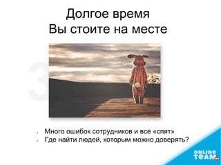 • Много ошибок сотрудников и все «спят»
• Где найти людей, которым можно доверять?
Долгое время
Вы стоите на месте
 