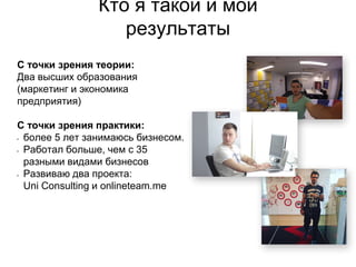 Кто я такой и мои
результаты
С точки зрения теории:
Два высших образования
(маркетинг и экономика
предприятия)
С точки зрения практики:
• более 5 лет занимаюсь бизнесом.
• Работал больше, чем с 35
разными видами бизнесов
• Развиваю два проекта:
Uni Consulting и onlineteam.me
 
