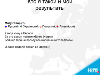 Кто я такой и мои
результаты
Могу говорить:
Русский, Украинский, Польский, Английский
2 года живу в Европе
За это время посетил более 9 стран
Больше года не пользуюсь мобильным телефоном
И даже неделю пожил в Париже :)
 