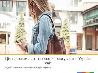 Цікаві факти про інтернет користувачів в Україні і
світі
Андрій Радевич, аналітик Google Україна
 