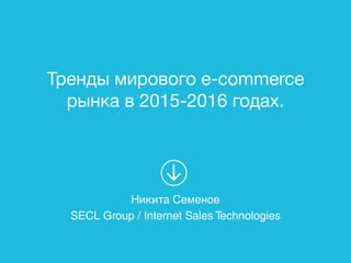 Тренды мирового e-commerce
рынка в 2015-2016 годах.
Никита Семенов
SECL Group / Internet Sales Technologies
 