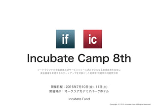 Incubate Camp 8th
シードラウンドの資金調達及びサービスリリース済みでさらなる事業成長を目指し	
  
資金調達を希望するスタートアップを対象とした起業家/投資家合同経営合宿
Copyright (C) 2015 Incubate Fund All Rights Reserved.
開催日程：2015年7月10日(金), 11日(土)
開催場所：オークラアカデミアパークホテル
Incubate Fund
 