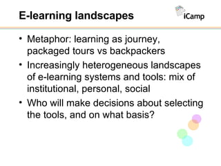 E-learning landscapes Metaphor: learning as journey, packaged tours vs backpackers Increasingly heterogeneous landscapes of e-learning systems and tools: mix of institutional, personal, social Who will make decisions about selecting the tools, and on what basis? 