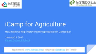 iCamp for Agriculture
How might we help improve farming production in Cambodia?
January 25, 2017
Venue: Coconut School
learn more: www.ilabsea.org | follow us: @ilabsea on Twitter
 