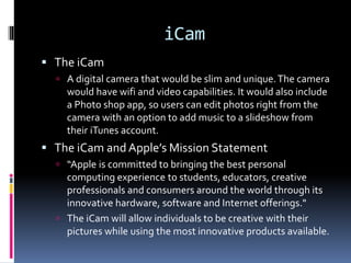 iCam
 The iCam
 A digital camera that would be slim and unique.The camera
would have wifi and video capabilities. It would also include
a Photo shop app, so users can edit photos right from the
camera with an option to add music to a slideshow from
their iTunes account.
 The iCam and Apple’s Mission Statement
 “Apple is committed to bringing the best personal
computing experience to students, educators, creative
professionals and consumers around the world through its
innovative hardware, software and Internet offerings."
 The iCam will allow individuals to be creative with their
pictures while using the most innovative products available.
 