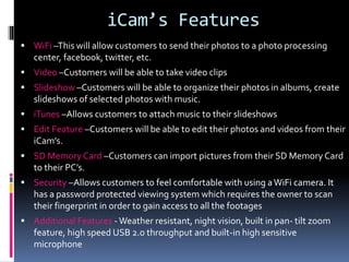 iCam’s Features
 WiFi –This will allow customers to send their photos to a photo processing
center, facebook, twitter, etc.
 Video –Customers will be able to take video clips
 Slideshow –Customers will be able to organize their photos in albums, create
slideshows of selected photos with music.
 iTunes –Allows customers to attach music to their slideshows
 Edit Feature –Customers will be able to edit their photos and videos from their
iCam’s.
 SD Memory Card –Customers can import pictures from their SD Memory Card
to their PC’s.
 Security –Allows customers to feel comfortable with using aWiFi camera. It
has a password protected viewing system which requires the owner to scan
their fingerprint in order to gain access to all the footages
 Additional Features -Weather resistant, night vision, built in pan- tilt zoom
feature, high speed USB 2.0 throughput and built-in high sensitive
microphone
 