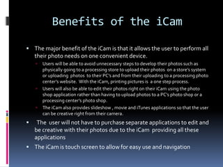 Benefits of the iCam
 The major benefit of the iCam is that it allows the user to perform all
their photo needs on one convenient device.
 Users will be able to avoid unnecessary steps to develop their photos such as
physically going to a processing store to upload their photos on a store’s system
or uploading photos to their PC’s and from their uploading to a processing photo
center’s website. With the iCam, printing pictures is a one step process.
 Users will also be able to edit their photos right on their iCam using the photo
shop application rather than having to upload photos to a PC’s photo shop or a
processing center’s photo shop.
 The iCam also provides slideshow , movie and iTunes applications so that the user
can be creative right from their camera.
 The user will not have to purchase separate applications to edit and
be creative with their photos due to the iCam providing all these
applications
 The iCam is touch screen to allow for easy use and navigation
 
