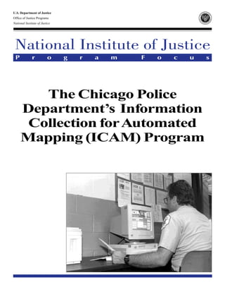 U.S. Department of Justice                                              RT
                                                                          ME
                                                                             NT OF J
                                                                                    US




                                                                   PA




                                                                                       TI
                                                                                         CE
                                                                 DE
Office of Justice Programs




                                                                BJ A C E




                                                                                     G OVC
                                                                                         MS
                                                                 OF F




                                                                                      RA
                                                                         IJ




                                                                      N
                                                                      I




                                                                                      S
                                                                                         J
                                                                        O F OJJ D P B RO

National Institute of Justice                                               J US T I C E P




 National Institute of Justice
 P            r           o     g   r   a   m   F   o   c   u                     s




        The Chicago Police
     Department’s Information
      Collection for Automated
     Mapping (ICAM) Program
 