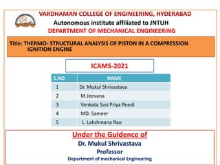 VARDHAMAN COLLEGE OF ENGINEERING, HYDERABAD
Autonomous institute affiliated to JNTUH
DEPARTMENT OF MECHANICAL ENGINEERING
Under the Guidence of
Dr. Mukul Shrivastava
Professor
Department of mechanical Engineering
ICAMS-2021
Title: THERMO- STRUCTURAL ANALYSIS OF PISTON IN A COMPRESSION
IGNITION ENGINE
S.NO NAME
1 Dr. Mukul Shrivastava
2 M.Jeevana
3 Venkata Sasi Priya Reedi
4 MD. Sameer
5 L. Lakshmana Rao
 