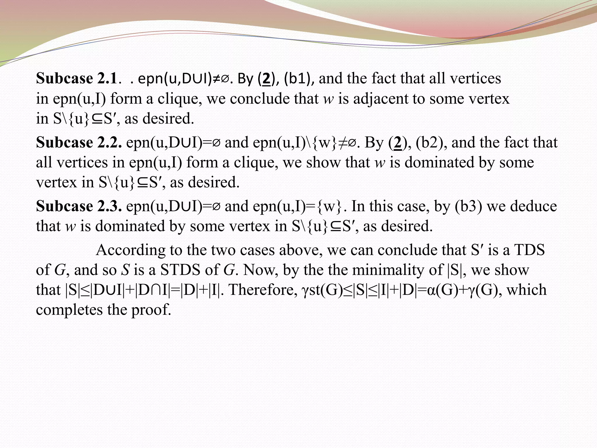 Subcase 2.1. . epn(u,D∪I)≠⌀. By (2), (b1), and the fact that all vertices
in epn(u,I) form a clique, we conclude that w is adjacent to some vertex
in S{u}⊆S′, as desired.
Subcase 2.2. epn(u,D∪I)=⌀ and epn(u,I){w}≠⌀. By (2), (b2), and the fact that
all vertices in epn(u,I) form a clique, we show that w is dominated by some
vertex in S{u}⊆S′, as desired.
Subcase 2.3. epn(u,D∪I)=⌀ and epn(u,I)={w}. In this case, by (b3) we deduce
that w is dominated by some vertex in S{u}⊆S′, as desired.
According to the two cases above, we can conclude that S′ is a TDS
of G, and so S is a STDS of G. Now, by the the minimality of |S|, we show
that |S|≤|D∪I|+|D∩I|=|D|+|I|. Therefore, γst(G)≤|S|≤|I|+|D|=α(G)+γ(G), which
completes the proof.
 