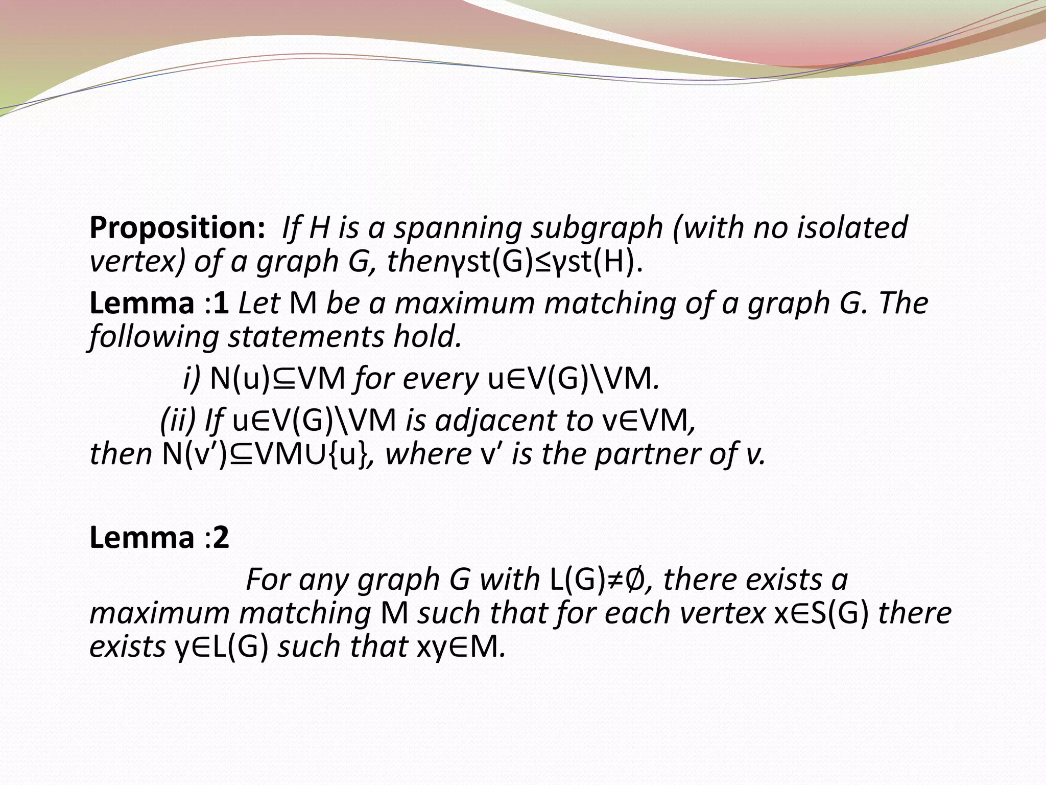 Proposition: If H is a spanning subgraph (with no isolated
vertex) of a graph G, thenγst(G)≤γst(H).
Lemma :1 Let M be a maximum matching of a graph G. The
following statements hold.
i) N(u)⊆VM for every u∈V(G)VM.
(ii) If u∈V(G)VM is adjacent to v∈VM,
then N(v′)⊆VM∪{u}, where v′ is the partner of v.
Lemma :2
For any graph G with L(G)≠∅, there exists a
maximum matching M such that for each vertex x∈S(G) there
exists y∈L(G) such that xy∈M.
 