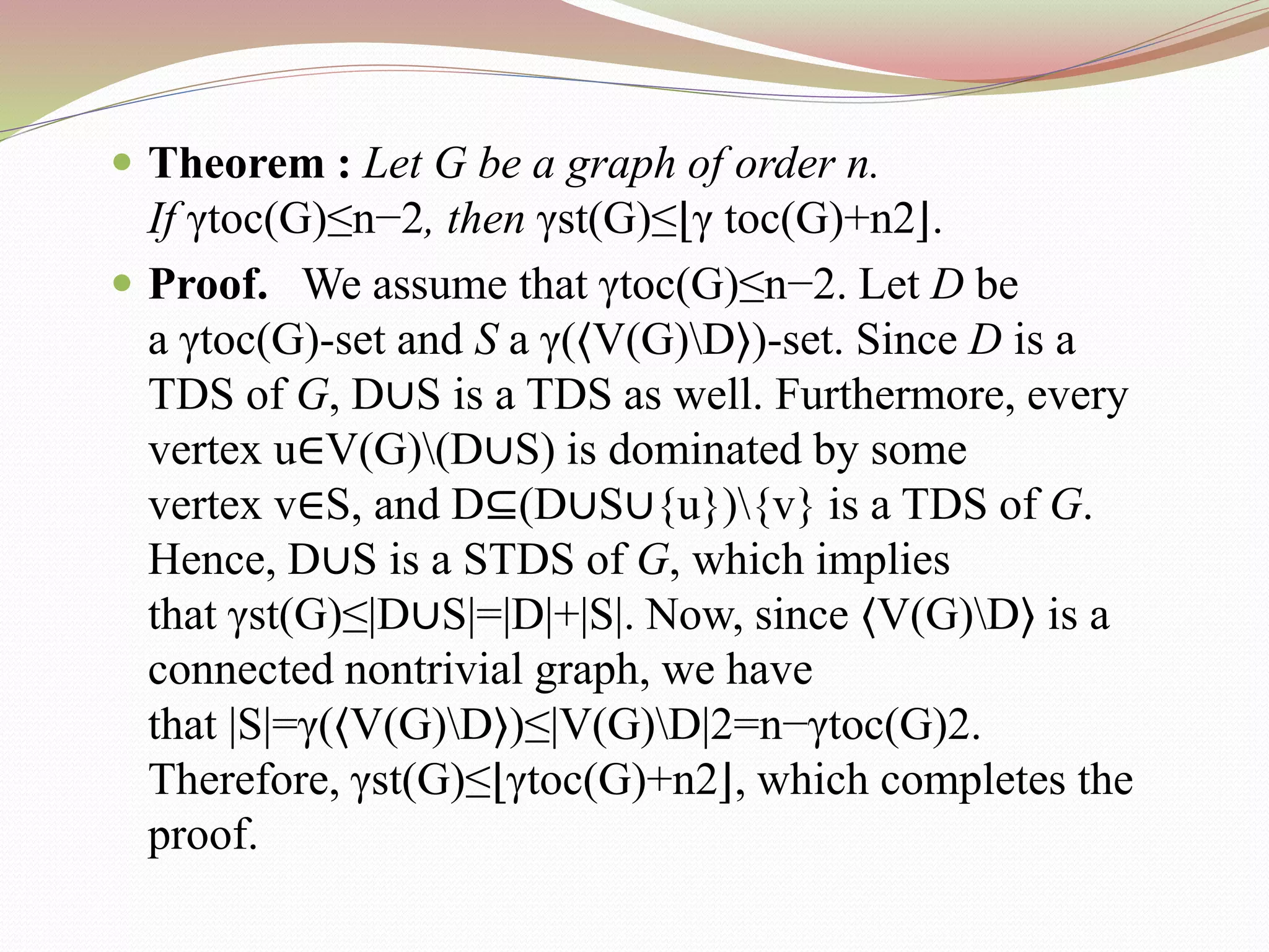  Theorem : Let G be a graph of order n.
If γtoc(G)≤n−2, then γst(G)≤⌊γ toc(G)+n2⌋.
 Proof. We assume that γtoc(G)≤n−2. Let D be
a γtoc(G)-set and S a γ(⟨V(G)D⟩)-set. Since D is a
TDS of G, D∪S is a TDS as well. Furthermore, every
vertex u∈V(G)(D∪S) is dominated by some
vertex v∈S, and D⊆(D∪S∪{u}){v} is a TDS of G.
Hence, D∪S is a STDS of G, which implies
that γst(G)≤|D∪S|=|D|+|S|. Now, since ⟨V(G)D⟩ is a
connected nontrivial graph, we have
that |S|=γ(⟨V(G)D⟩)≤|V(G)D|2=n−γtoc(G)2.
Therefore, γst(G)≤⌊γtoc(G)+n2⌋, which completes the
proof.
 