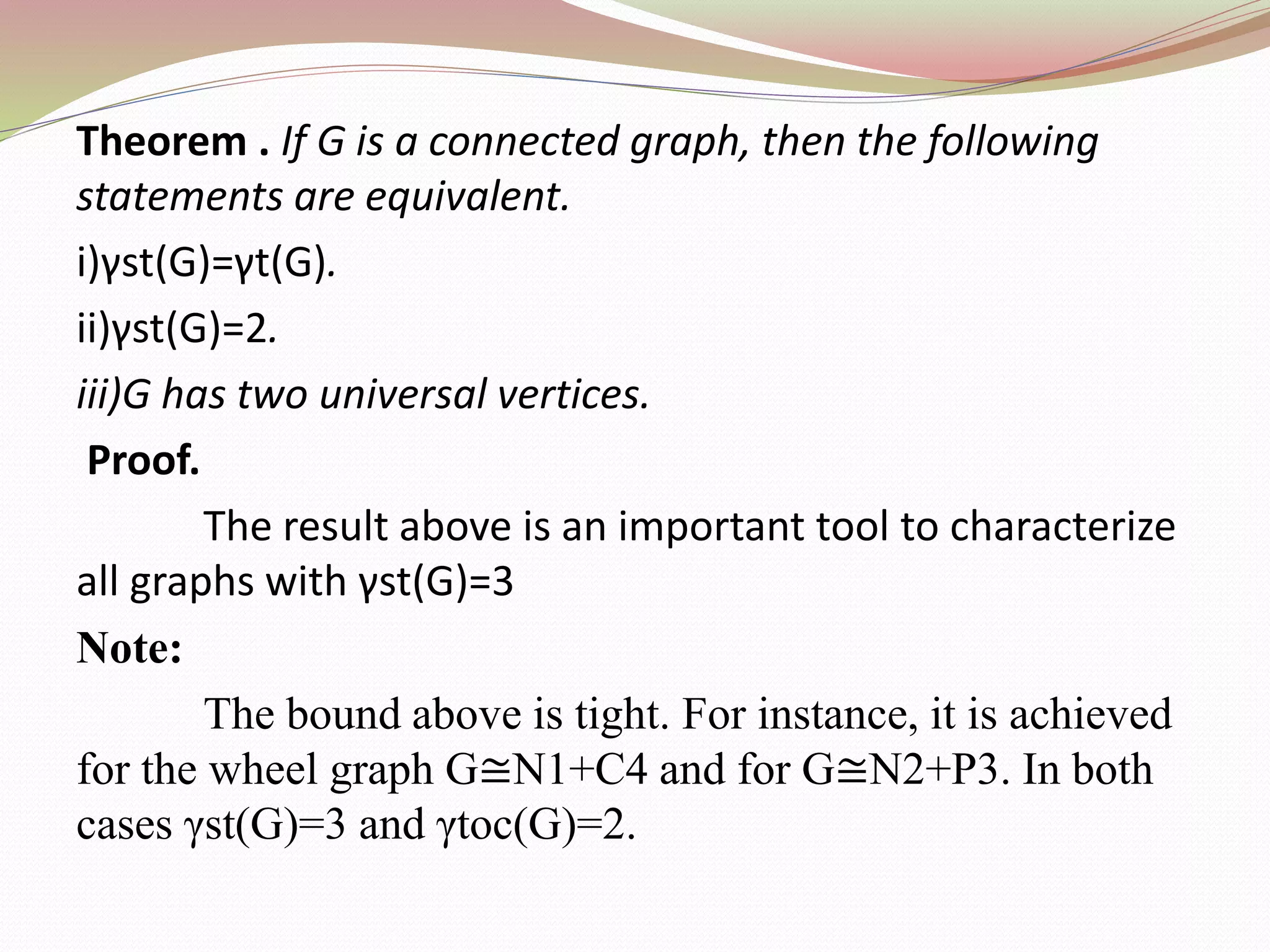 Theorem . If G is a connected graph, then the following
statements are equivalent.
i)γst(G)=γt(G).
ii)γst(G)=2.
iii)G has two universal vertices.
Proof.
The result above is an important tool to characterize
all graphs with γst(G)=3
Note:
The bound above is tight. For instance, it is achieved
for the wheel graph G≅N1+C4 and for G≅N2+P3. In both
cases γst(G)=3 and γtoc(G)=2.
 