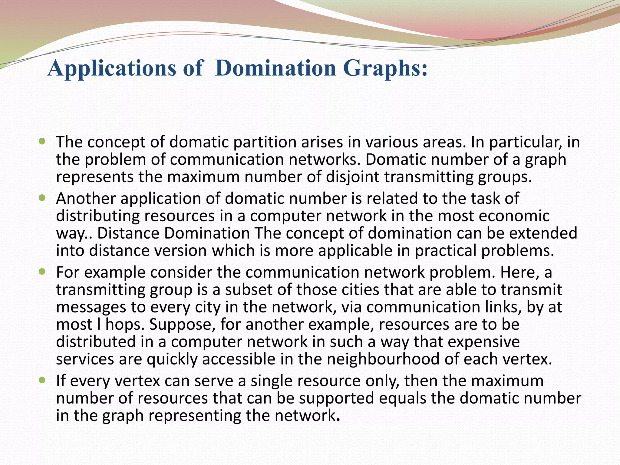 Applications of Domination Graphs:
 The concept of domatic partition arises in various areas. In particular, in
the problem of communication networks. Domatic number of a graph
represents the maximum number of disjoint transmitting groups.
 Another application of domatic number is related to the task of
distributing resources in a computer network in the most economic
way.. Distance Domination The concept of domination can be extended
into distance version which is more applicable in practical problems.
 For example consider the communication network problem. Here, a
transmitting group is a subset of those cities that are able to transmit
messages to every city in the network, via communication links, by at
most l hops. Suppose, for another example, resources are to be
distributed in a computer network in such a way that expensive
services are quickly accessible in the neighbourhood of each vertex.
 If every vertex can serve a single resource only, then the maximum
number of resources that can be supported equals the domatic number
in the graph representing the network.
 