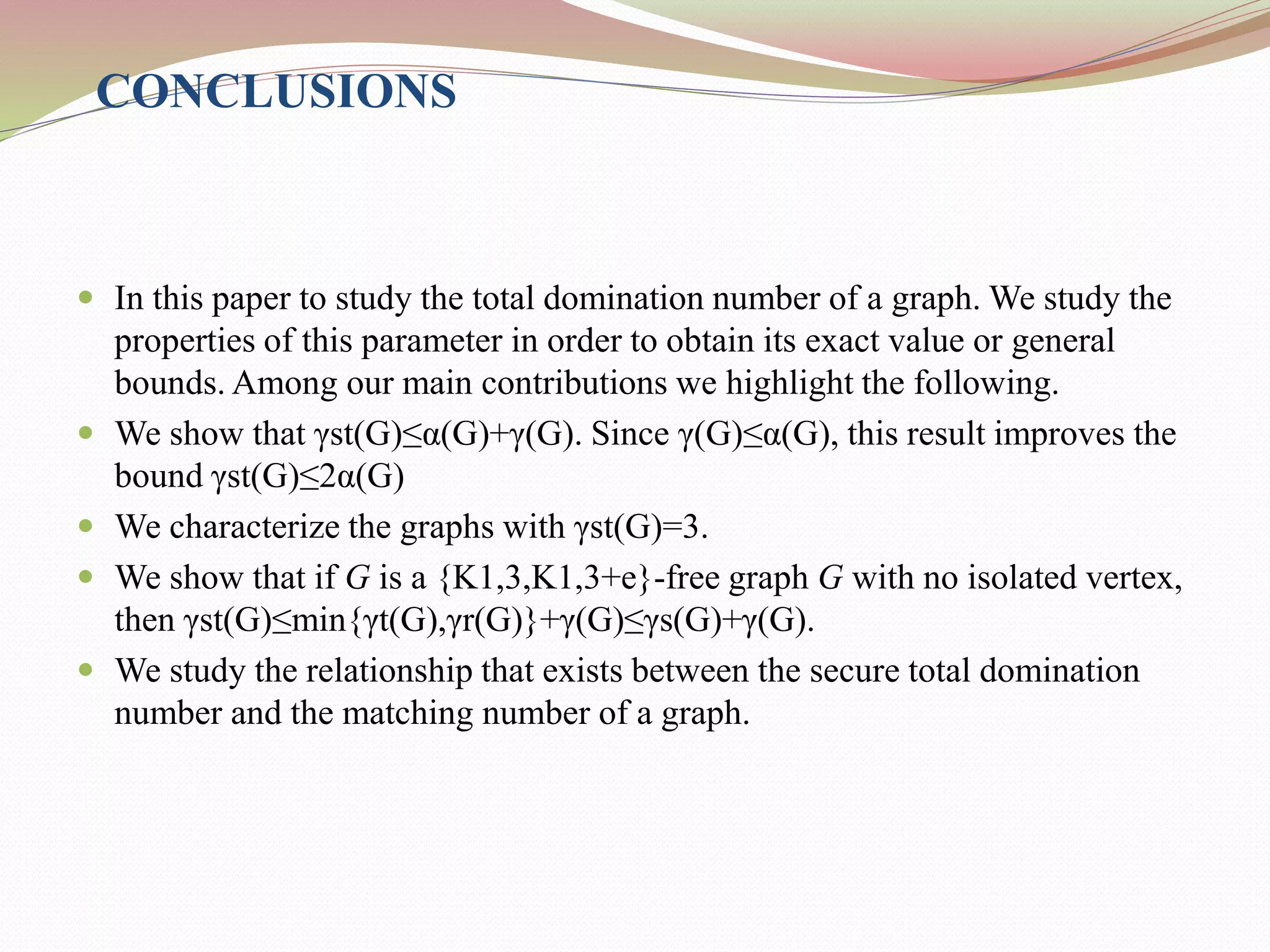 CONCLUSIONS
 In this paper to study the total domination number of a graph. We study the
properties of this parameter in order to obtain its exact value or general
bounds. Among our main contributions we highlight the following.
 We show that γst(G)≤α(G)+γ(G). Since γ(G)≤α(G), this result improves the
bound γst(G)≤2α(G)
 We characterize the graphs with γst(G)=3.
 We show that if G is a {K1,3,K1,3+e}-free graph G with no isolated vertex,
then γst(G)≤min{γt(G),γr(G)}+γ(G)≤γs(G)+γ(G).
 We study the relationship that exists between the secure total domination
number and the matching number of a graph.
 