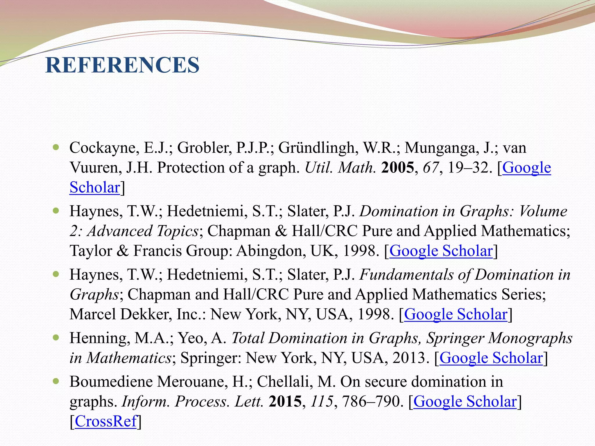 REFERENCES
 Cockayne, E.J.; Grobler, P.J.P.; Gründlingh, W.R.; Munganga, J.; van
Vuuren, J.H. Protection of a graph. Util. Math. 2005, 67, 19–32. [Google
Scholar]
 Haynes, T.W.; Hedetniemi, S.T.; Slater, P.J. Domination in Graphs: Volume
2: Advanced Topics; Chapman & Hall/CRC Pure and Applied Mathematics;
Taylor & Francis Group: Abingdon, UK, 1998. [Google Scholar]
 Haynes, T.W.; Hedetniemi, S.T.; Slater, P.J. Fundamentals of Domination in
Graphs; Chapman and Hall/CRC Pure and Applied Mathematics Series;
Marcel Dekker, Inc.: New York, NY, USA, 1998. [Google Scholar]
 Henning, M.A.; Yeo, A. Total Domination in Graphs, Springer Monographs
in Mathematics; Springer: New York, NY, USA, 2013. [Google Scholar]
 Boumediene Merouane, H.; Chellali, M. On secure domination in
graphs. Inform. Process. Lett. 2015, 115, 786–790. [Google Scholar]
[CrossRef]
 