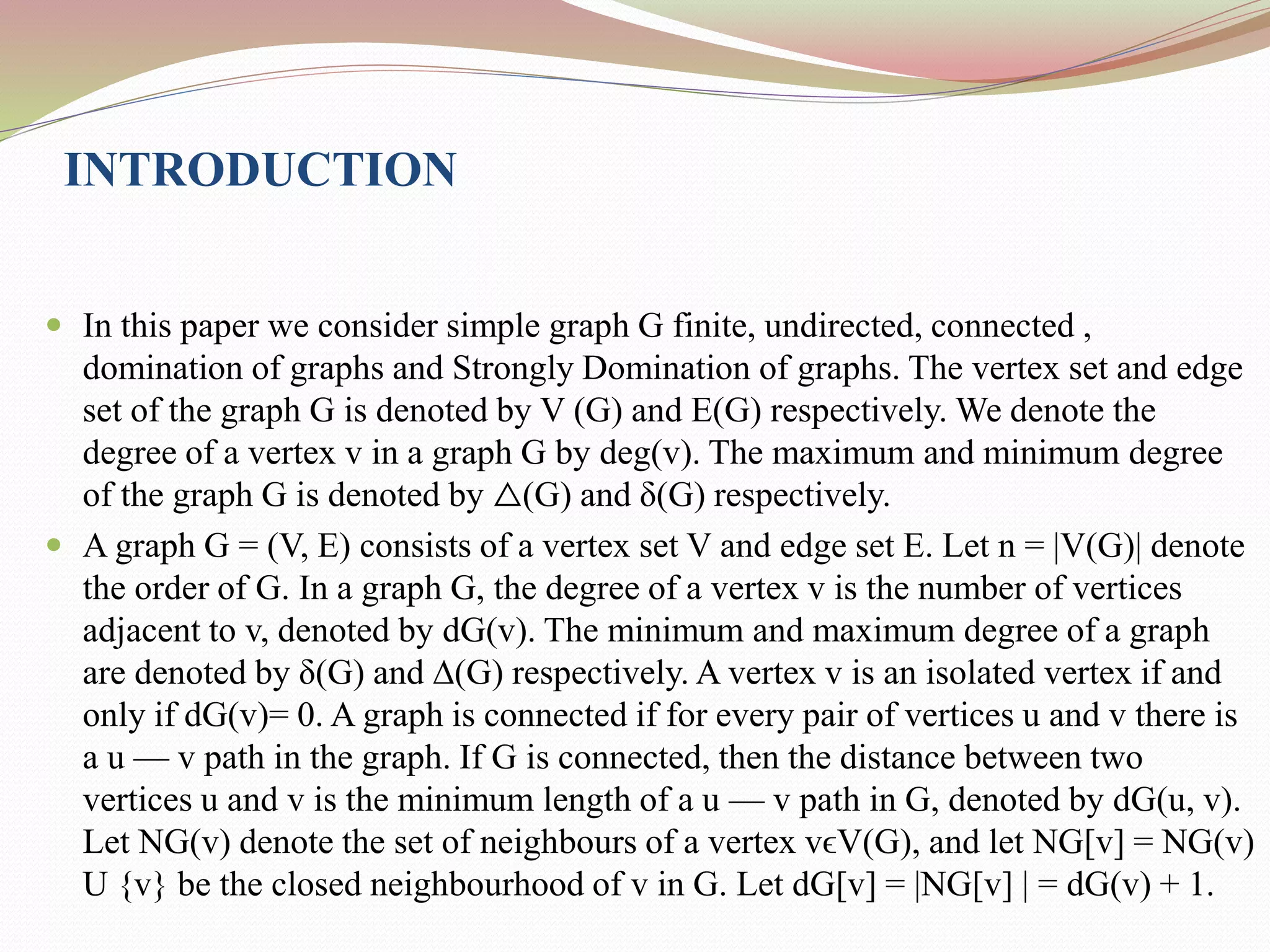 INTRODUCTION
 In this paper we consider simple graph G finite, undirected, connected ,
domination of graphs and Strongly Domination of graphs. The vertex set and edge
set of the graph G is denoted by V (G) and E(G) respectively. We denote the
degree of a vertex v in a graph G by deg(v). The maximum and minimum degree
of the graph G is denoted by △(G) and δ(G) respectively.
 A graph G = (V, E) consists of a vertex set V and edge set E. Let n = |V(G)| denote
the order of G. In a graph G, the degree of a vertex v is the number of vertices
adjacent to v, denoted by dG(v). The minimum and maximum degree of a graph
are denoted by δ(G) and ∆(G) respectively. A vertex v is an isolated vertex if and
only if dG(v)= 0. A graph is connected if for every pair of vertices u and v there is
a u — v path in the graph. If G is connected, then the distance between two
vertices u and v is the minimum length of a u — v path in G, denoted by dG(u, v).
Let NG(v) denote the set of neighbours of a vertex vϵV(G), and let NG[v] = NG(v)
U {v} be the closed neighbourhood of v in G. Let dG[v] = |NG[v] | = dG(v) + 1.
 