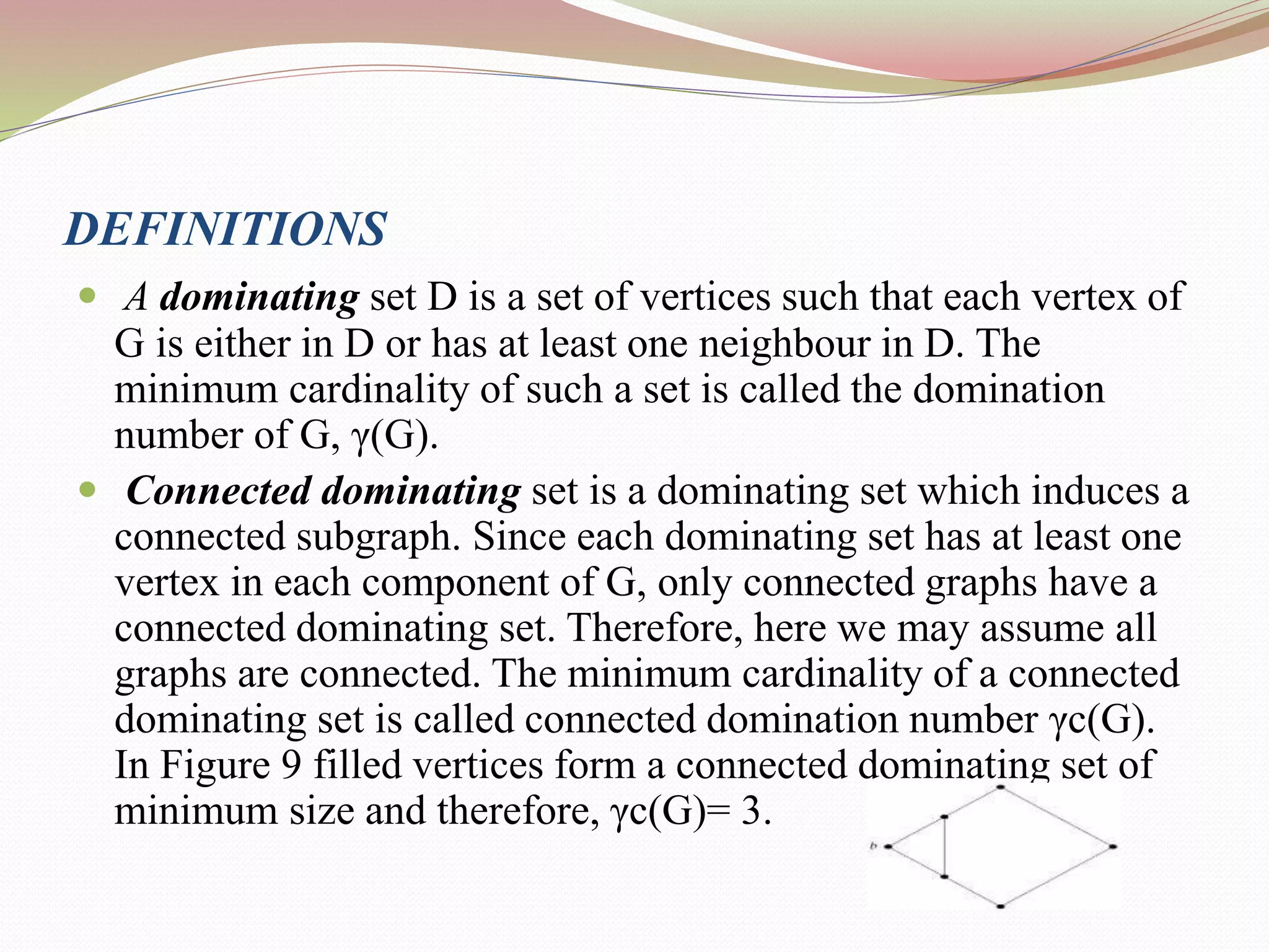 DEFINITIONS
 A dominating set D is a set of vertices such that each vertex of
G is either in D or has at least one neighbour in D. The
minimum cardinality of such a set is called the domination
number of G, γ(G).
 Connected dominating set is a dominating set which induces a
connected subgraph. Since each dominating set has at least one
vertex in each component of G, only connected graphs have a
connected dominating set. Therefore, here we may assume all
graphs are connected. The minimum cardinality of a connected
dominating set is called connected domination number γc(G).
In Figure 9 filled vertices form a connected dominating set of
minimum size and therefore, γc(G)= 3.
 
