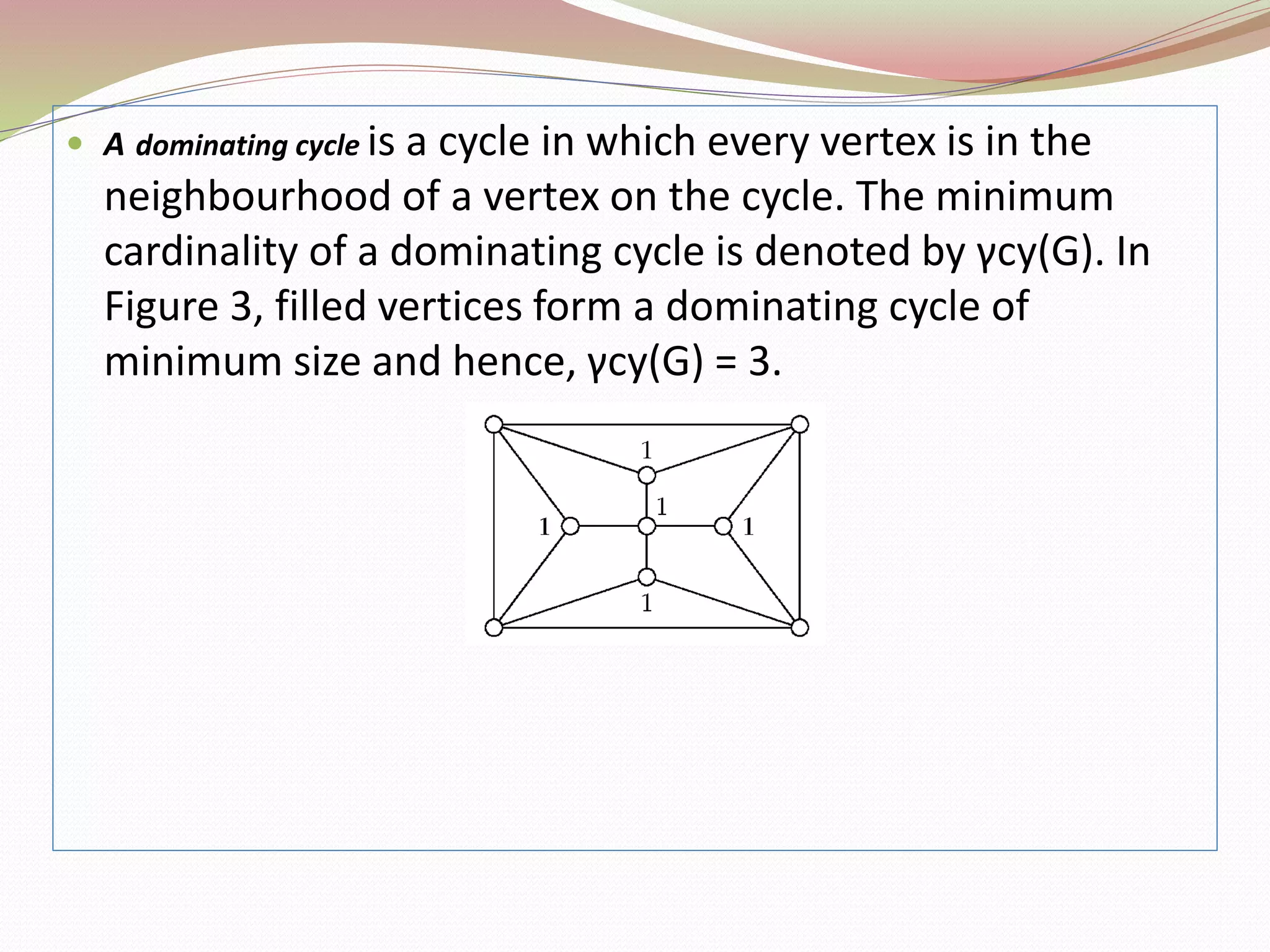  A dominating cycle is a cycle in which every vertex is in the
neighbourhood of a vertex on the cycle. The minimum
cardinality of a dominating cycle is denoted by γcy(G). In
Figure 3, filled vertices form a dominating cycle of
minimum size and hence, γcy(G) = 3.
 