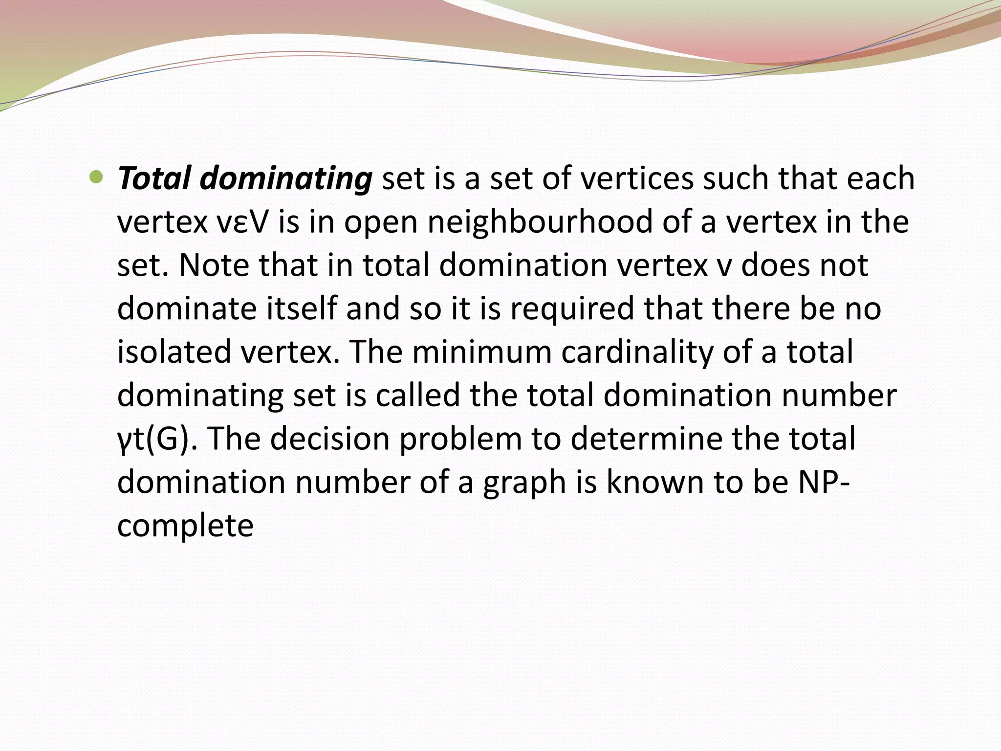  Total dominating set is a set of vertices such that each
vertex vεV is in open neighbourhood of a vertex in the
set. Note that in total domination vertex v does not
dominate itself and so it is required that there be no
isolated vertex. The minimum cardinality of a total
dominating set is called the total domination number
γt(G). The decision problem to determine the total
domination number of a graph is known to be NP-
complete
 