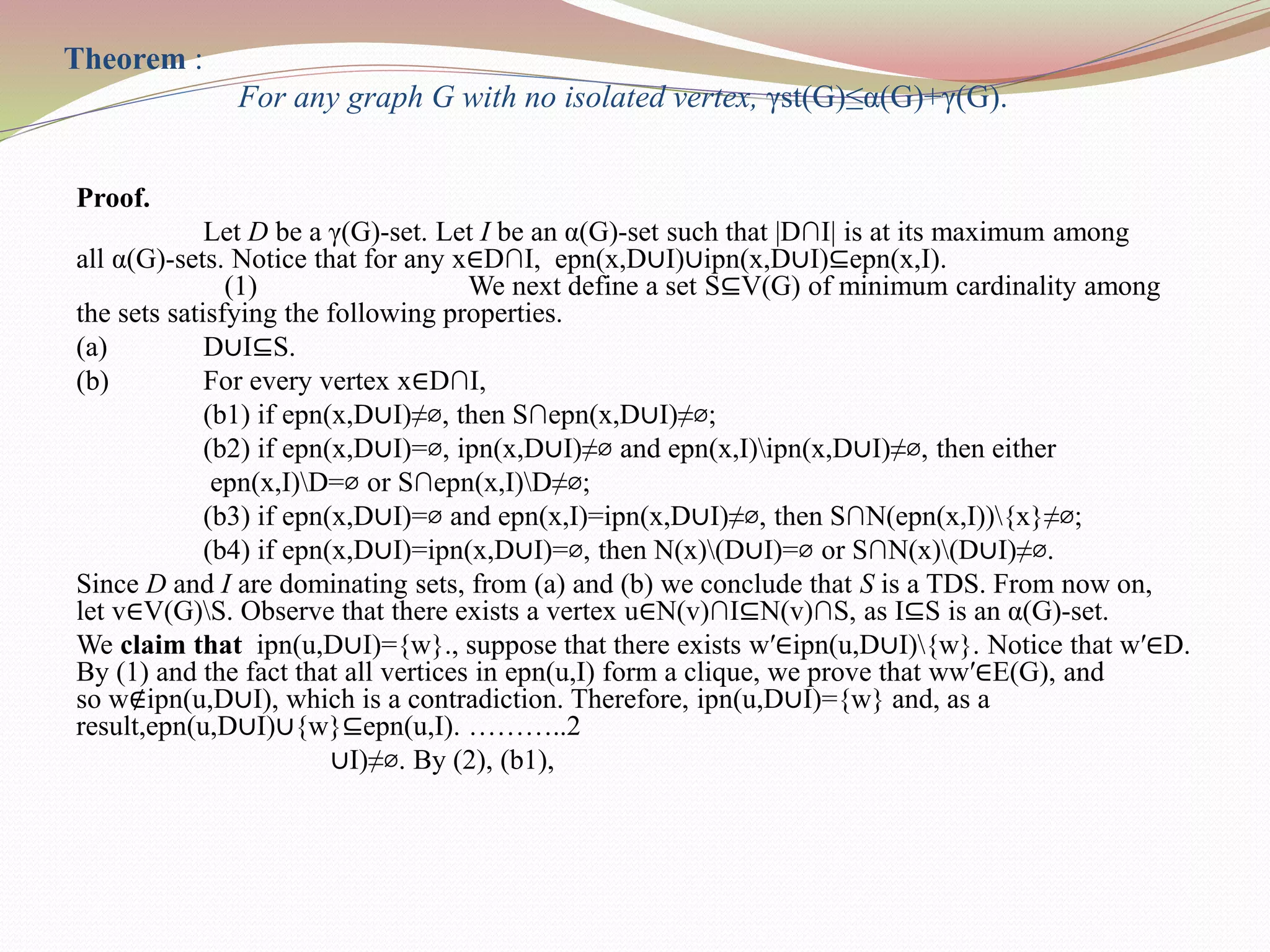 Theorem :
For any graph G with no isolated vertex, γst(G)≤α(G)+γ(G).
Proof.
Let D be a γ(G)-set. Let I be an α(G)-set such that |D∩I| is at its maximum among
all α(G)-sets. Notice that for any x∈D∩I, epn(x,D∪I)∪ipn(x,D∪I)⊆epn(x,I).
(1) We next define a set S⊆V(G) of minimum cardinality among
the sets satisfying the following properties.
(a) D∪I⊆S.
(b) For every vertex x∈D∩I,
(b1) if epn(x,D∪I)≠⌀, then S∩epn(x,D∪I)≠⌀;
(b2) if epn(x,D∪I)=⌀, ipn(x,D∪I)≠⌀ and epn(x,I)ipn(x,D∪I)≠⌀, then either
epn(x,I)D=⌀ or S∩epn(x,I)D≠⌀;
(b3) if epn(x,D∪I)=⌀ and epn(x,I)=ipn(x,D∪I)≠⌀, then S∩N(epn(x,I)){x}≠⌀;
(b4) if epn(x,D∪I)=ipn(x,D∪I)=⌀, then N(x)(D∪I)=⌀ or S∩N(x)(D∪I)≠⌀.
Since D and I are dominating sets, from (a) and (b) we conclude that S is a TDS. From now on,
let v∈V(G)S. Observe that there exists a vertex u∈N(v)∩I⊆N(v)∩S, as I⊆S is an α(G)-set.
We claim that ipn(u,D∪I)={w}., suppose that there exists w′∈ipn(u,D∪I){w}. Notice that w′∈D.
By (1) and the fact that all vertices in epn(u,I) form a clique, we prove that ww′∈E(G), and
so w∉ipn(u,D∪I), which is a contradiction. Therefore, ipn(u,D∪I)={w} and, as a
result,epn(u,D∪I)∪{w}⊆epn(u,I). ………..2
∪I)≠⌀. By (2), (b1),
 