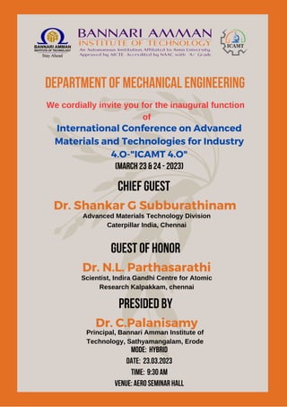 Department of Mechanical Engineering
We cordially invite you for the inaugural function
of
International Conference on Advanced
Materials and Technologies for Industry
4.O-"ICAMT 4.O"
(March 23 & 24 - 2023)
Chief Guest
Dr. Shankar G Subburathinam
Advanced Materials Technology Division
Caterpillar India, Chennai
Guest of Honor
Dr. N.L. Parthasarathi
Scientist, Indira Gandhi Centre for Atomic
Research Kalpakkam, chennai
PRESIDED BY
Dr. C.Palanisamy
Principal, Bannari Amman Institute of
Technology, Sathyamangalam, Erode
Mode: Hybrid
Date: 23.03.2023
Time: 9:30 AM
venue: aero seminar hall
 