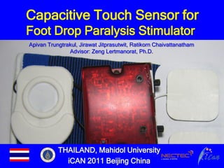 Capacitive Touch Sensor for
Foot Drop Paralysis Stimulator
Apivan Trungtrakul, Jirawat Jitprasutwit, Ratikorn Chaivattanatham
               Advisor: Zeng Lertmanorat, Ph.D.




           THAILAND, Mahidol University
             iCAN 2011 Beijing China
 