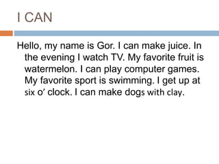I CAN
Hello, my name is Gor. I can make juice. In
the evening I watch TV. My favorite fruit is
watermelon. I can play computer games.
My favorite sport is swimming. I get up at
six o’ clock. I can make dogs with clay.
 