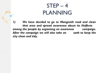 STEP – 4 
PLANNING 
1) We have decided to go to Mangnath road and clean 
that area and spread awareness about its illeffects 
among the people by organising an awareness campaign. 
After the campaign we will also take an oath to keep the 
city clean and tidy. 
 